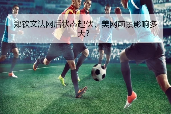 郑钦文法网后状态起伏，美网前景影响多大？